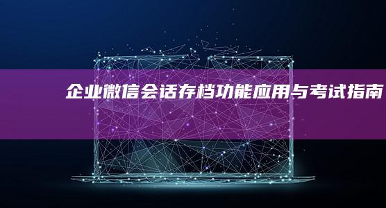 企业微信会话存档功能应用与考试指南